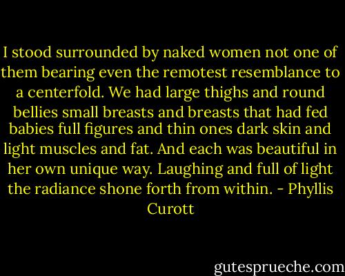 I stood surrounded by naked women not one of them bearing even the remotest resemblance to a centerfold. We had large thighs and round bellies small breasts and breasts that had fed babies full figures and thin ones dark skin and light muscles and fat. And each was beautiful in her own unique way. Laughing and full of light the radiance shone forth from within. - Phyllis Curott