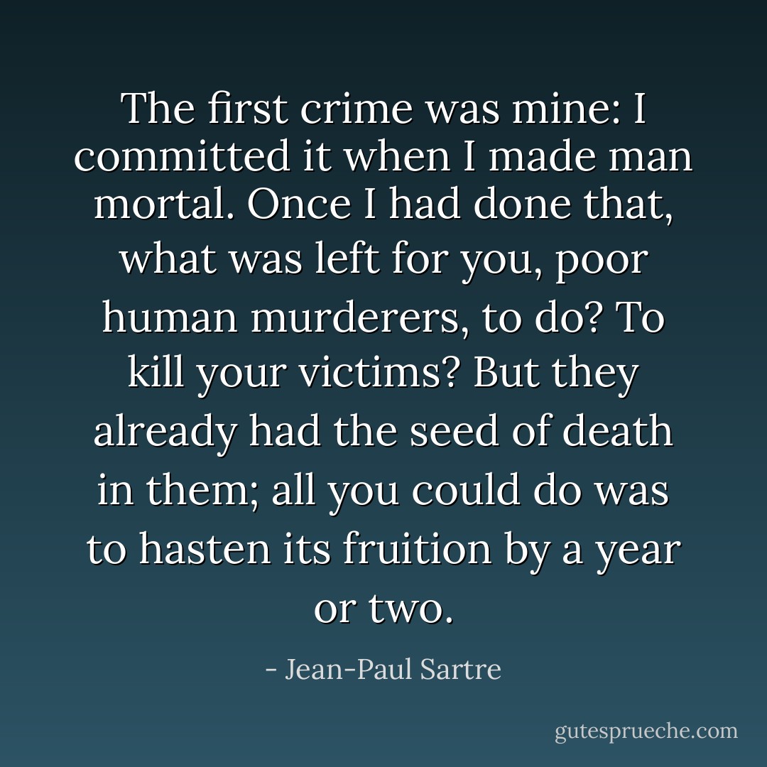 The first crime was mine: I committed it when I made man mortal. Once I had done that, what was left for you, poor human murderers, to do? To kill your victims? But they already had the seed of death in them; all you could do was to hasten its fruition by a year or two. - Jean-Paul Sartre