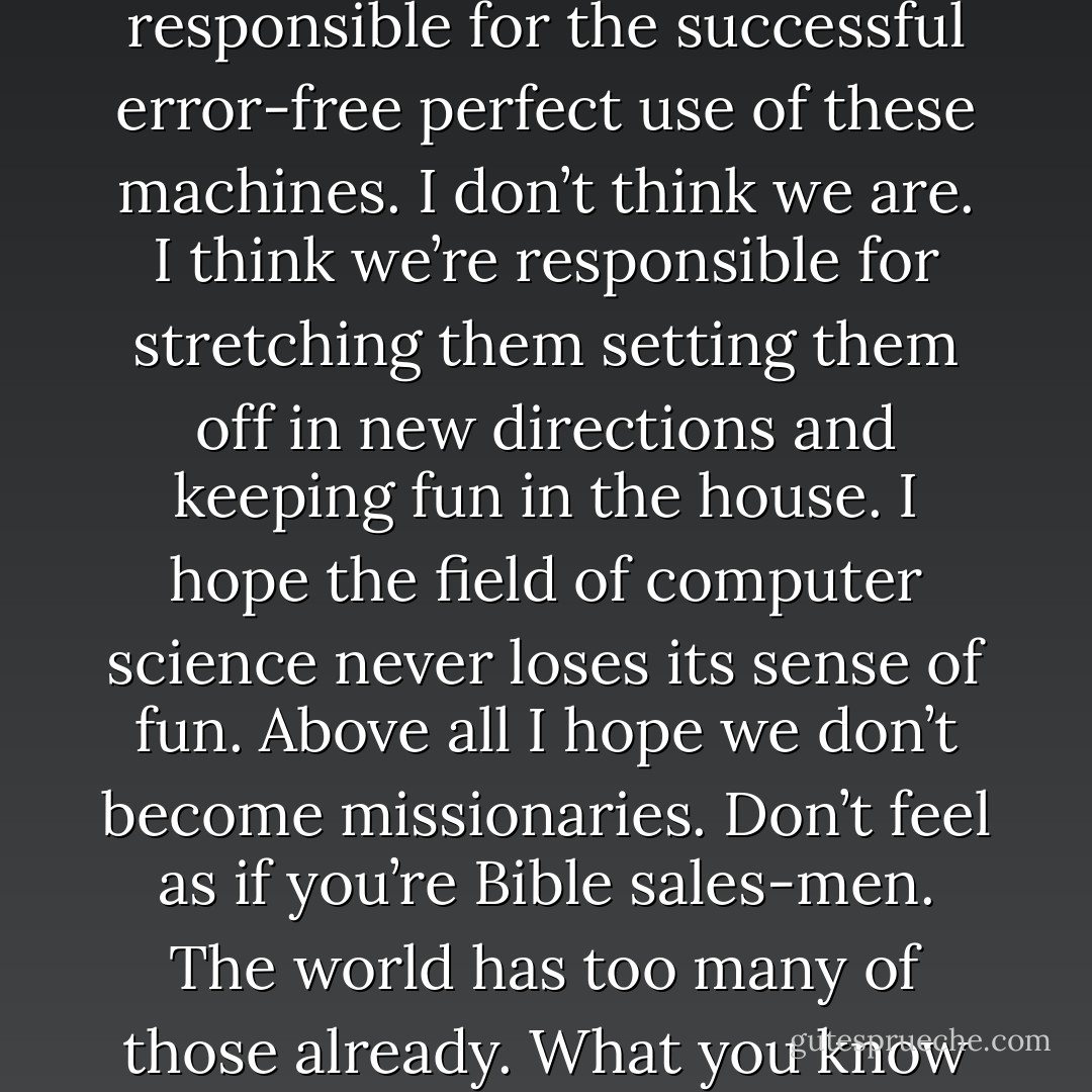 I think that it’s extraordinarily important that we in computer science keep fun in computing. When it started out it was an awful lot of fun. Of course the paying customers got shafted every now and then and after a while we began to take their complaints seriously. We began to feel as if we really were responsible for the successful error-free perfect use of these machines. I don’t think we are. I think we’re responsible for stretching them setting them off in new directions and keeping fun in the house. I hope the ﬁeld of computer science never loses its sense of fun. Above all I hope we don’t become missionaries. Don’t feel as if you’re Bible sales-men. The world has too many of those already. What you know about computing other people will learn. Don’t feel as if the key to successful computing is only in your hands. What’s in your hands I think and hope is intelligence: the ability to see the machine as more than when you were ﬁrst led up to it that you can make it more. - Alan J. Perlis