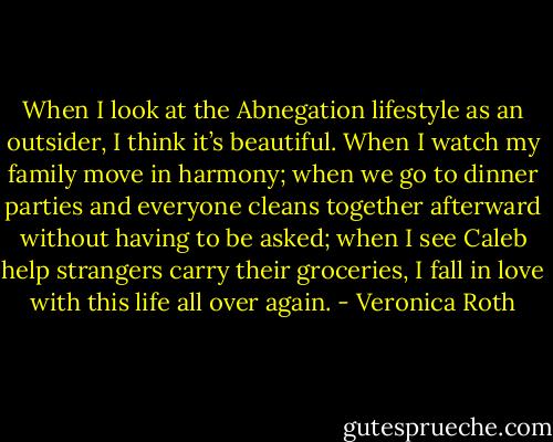 When I look at the Abnegation lifestyle as an outsider, I think it’s beautiful. When I watch my family move in harmony; when we go to dinner parties and everyone cleans together afterward without having to be asked; when I see Caleb help strangers carry their groceries, I fall in love with this life all over again. - Veronica Roth