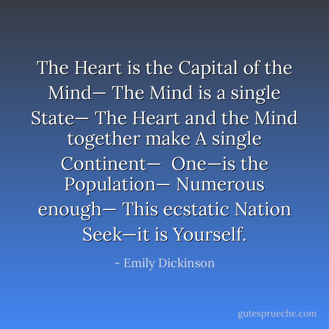 The Heart is the Capital of the Mind—<br />The Mind is a single State—<br />The Heart and the Mind together make<br />A single Continent—<br /><br />One—is the Population—<br />Numerous enough—<br />This ecstatic Nation<br />Seek—it is Yourself. - Emily Dickinson