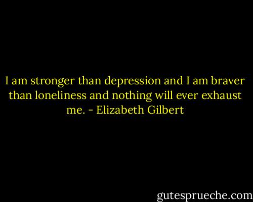 I am stronger than depression and I am braver than loneliness and nothing will ever exhaust me. - Elizabeth Gilbert