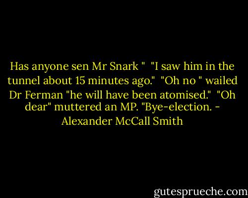 Has anyone sen Mr Snark "<br /> "I saw him in the tunnel about 15 minutes ago."<br /> "Oh no " wailed Dr Ferman "he will have been atomised."<br /> "Oh dear" muttered an MP. "Bye-election. - Alexander McCall Smith