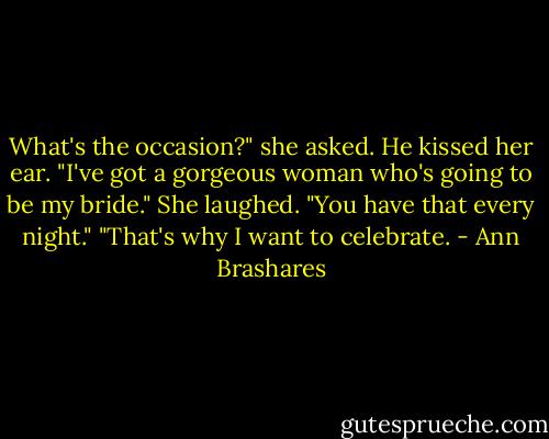 What's the occasion?" she asked.<br />He kissed her ear. "I've got a gorgeous woman who's going to be my bride."<br />She laughed. "You have that every night."<br />"That's why I want to celebrate. - Ann Brashares