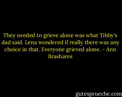 They needed to grieve alone was what Tibby's dad said. Lena wondered if really there was any choice in that. Everyone grieved alone. - Ann Brashares