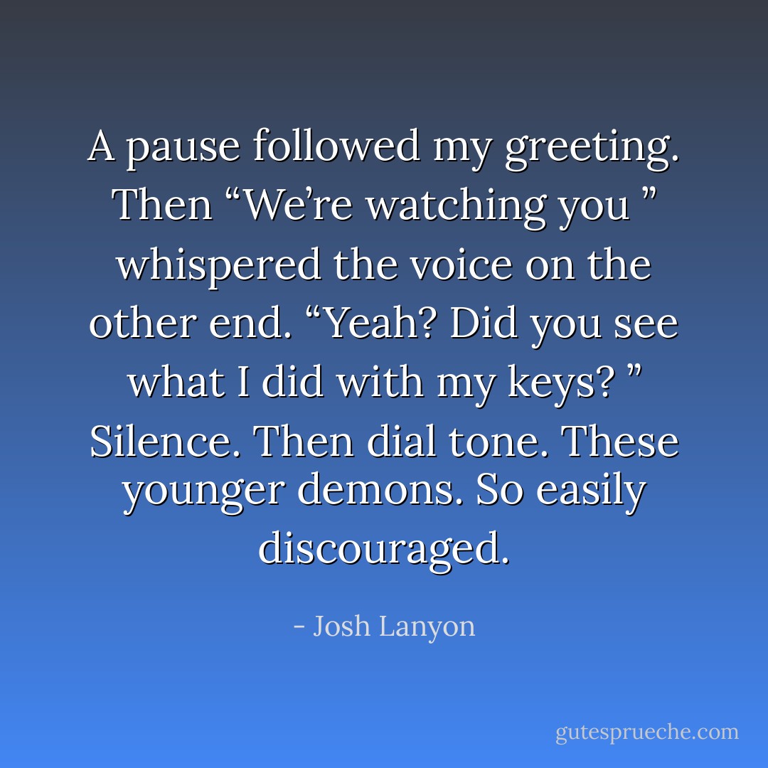A pause followed my greeting. Then “We’re watching you ” whispered the voice on the other end.<br />“Yeah? Did you see what I did with my keys? ”<br />Silence. Then dial tone.<br />These younger demons. So easily discouraged. - Josh Lanyon