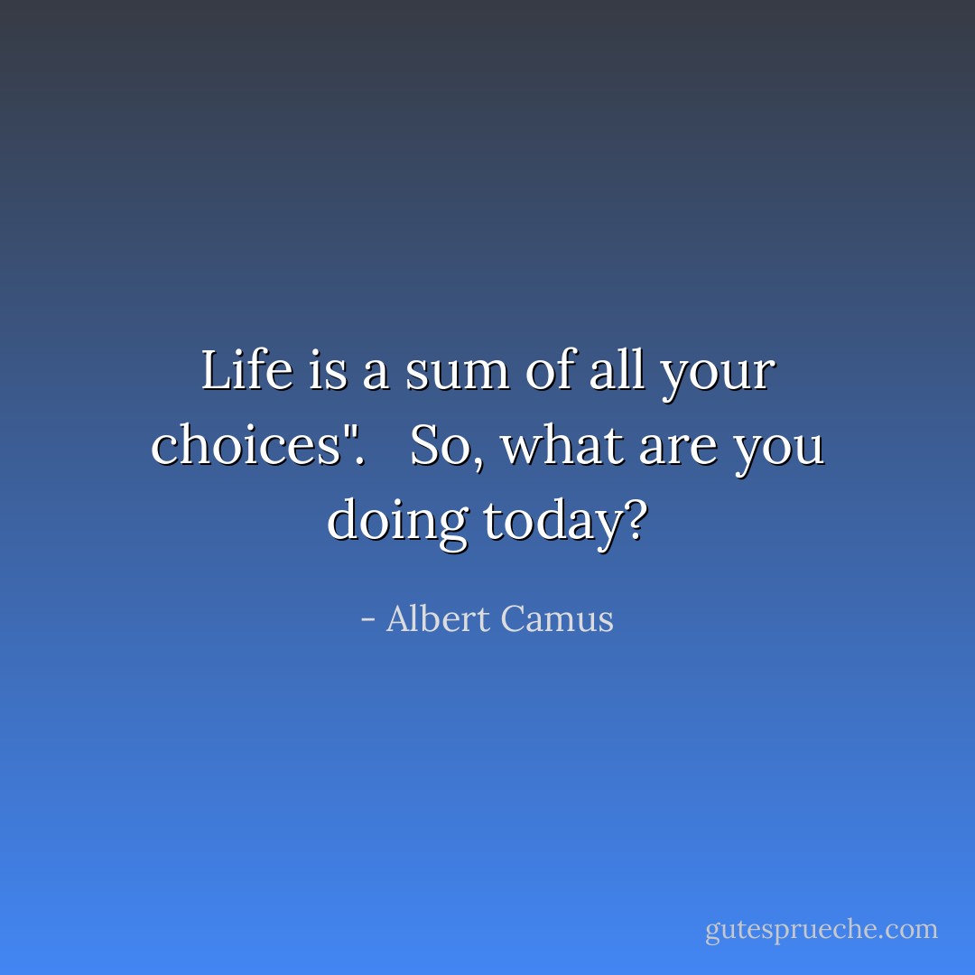 Life is a sum of all your choices". <br /><br />So, what are you doing today? - Albert Camus