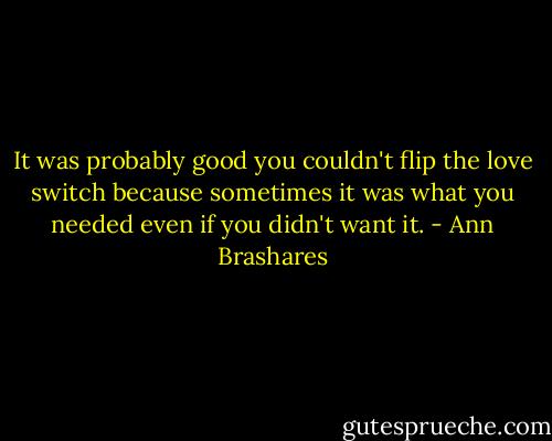 It was probably good you couldn't flip the love switch because sometimes it was what you needed even if you didn't want it. - Ann Brashares