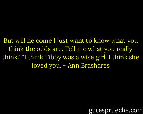 But will he come I just want to know what you think the odds are. Tell me what you really think." "I think Tibby was a wise girl. I think she loved you. - Ann Brashares