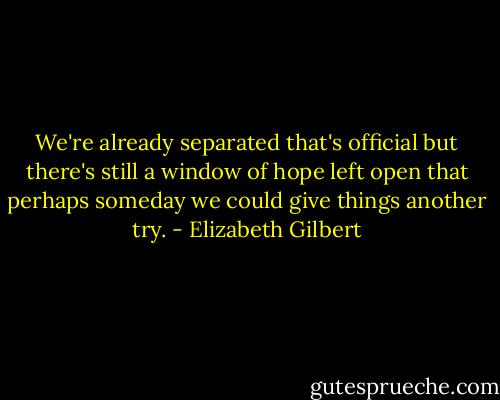 We're already separated that's official but there's still a window of hope left open that perhaps someday we could give things another try. - Elizabeth Gilbert