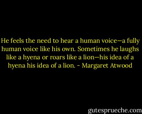 He feels the need to hear a human voice—a fully human voice like his own. Sometimes he laughs like a hyena or roars like a lion—his idea of a hyena his idea of a lion. - Margaret Atwood