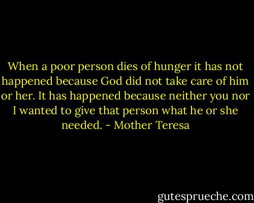 When a poor person dies of hunger it has not happened because God did not take care of him or her. It has happened because neither you nor I wanted to give that person what he or she needed. - Mother Teresa