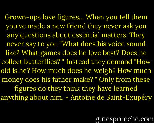 Grown-ups love figures... When you tell them you've made a new friend they never ask you any questions about essential matters. They never say to you "What does his voice sound like? What games does he love best? Does he collect butterflies? " Instead they demand "How old is he? How much does he weigh? How much money does his father make? " Only from these figures do they think they have learned anything about him. - Antoine de Saint-Exupéry