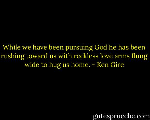 While we have been pursuing God he has been rushing toward us with reckless love arms flung wide to hug us home. - Ken Gire