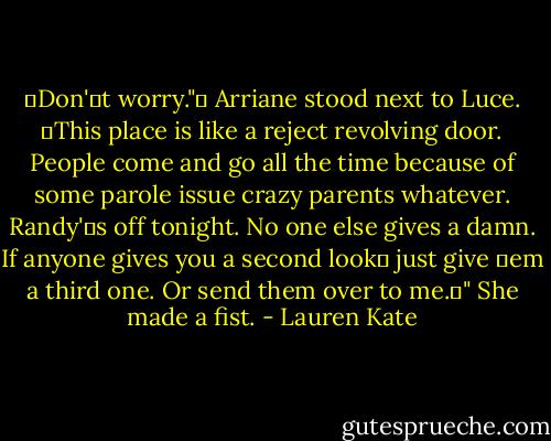 Don't worry." Arriane stood next to Luce. This place is like a reject revolving door. People come and go all the time because of some parole issue crazy parents whatever. Randy's off tonight. No one else gives a damn. If anyone gives you a second look just give em a third one. Or send them over to me." She made a fist. - Lauren Kate