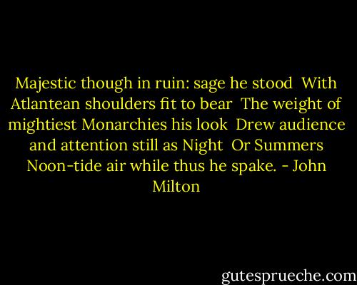 Majestic though in ruin: sage he stood<br /> With Atlantean shoulders fit to bear<br /> The weight of mightiest Monarchies his look<br /> Drew audience and attention still as Night<br /> Or Summers Noon-tide air while thus he spake. - John Milton