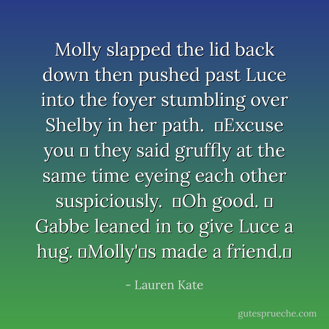 Molly slapped the lid back down then pushed past Luce into the foyer stumbling over Shelby in her path.<br /> Excuse you  they said gruffly at the same time eyeing each other suspiciously.<br /> Oh good.  Gabbe leaned in to give Luce a hug. Molly's made a friend. - Lauren Kate