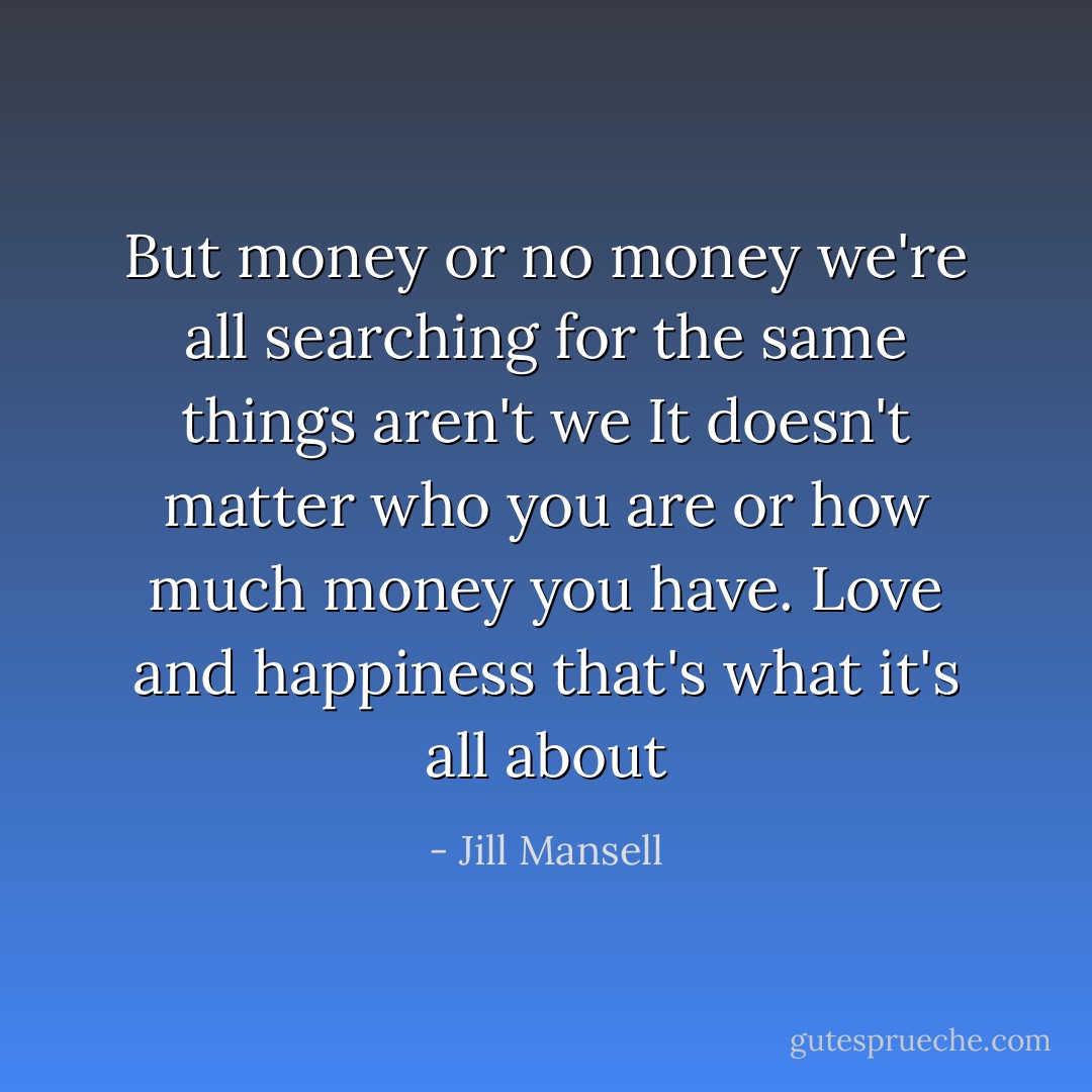 But money or no money we're all searching for the same things aren't we It doesn't matter who you are or how much money you have. Love and happiness that's what it's all about - Jill Mansell