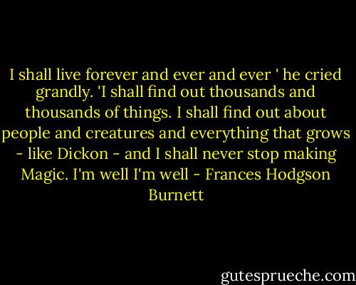 I shall live forever and ever and ever ' he cried grandly. 'I shall find out thousands and thousands of things. I shall find out about people and creatures and everything that grows - like Dickon - and I shall never stop making Magic. I'm well I'm well - Frances Hodgson Burnett