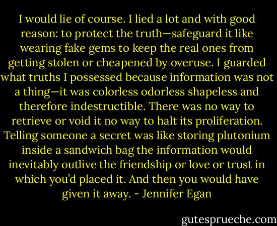I would lie of course. I lied a lot and with good reason: to protect the truth—safeguard it like wearing fake gems to keep the real ones from getting stolen or cheapened by overuse. I guarded what truths I possessed because information was not a thing—it was colorless odorless shapeless and therefore indestructible. There was no way to retrieve or void it no way to halt its proliferation. Telling someone a secret was like storing plutonium inside a sandwich bag the information would inevitably outlive the friendship or love or trust in which you’d placed it. And then you would have given it away. - Jennifer Egan