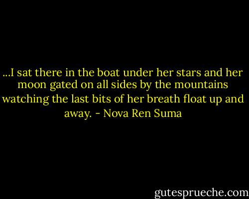 ...I sat there in the boat under her stars and her moon gated on all sides by the mountains watching the last bits of her breath float up and away. - Nova Ren Suma