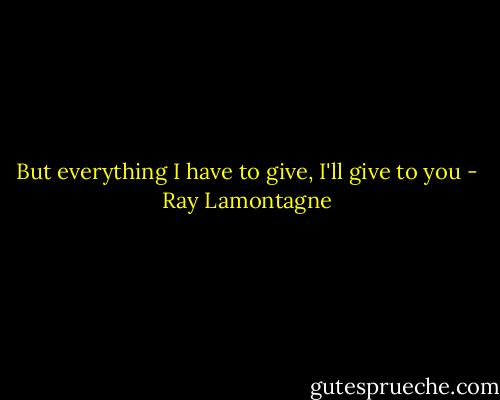But everything I have to give, I'll give to you - Ray Lamontagne