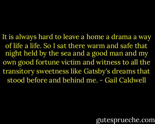 It is always hard to leave a home a drama a way of life a life. So I sat there warm and safe that night held by the sea and a good man and my own good fortune victim and witness to all the transitory sweetness like Gatsby's dreams that stood before and behind me. - Gail Caldwell