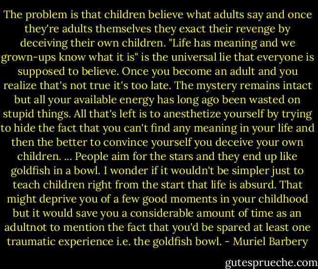 The problem is that children believe what adults say and once they're adults themselves they exact their revenge by deceiving their own children. "Life has meaning and we grown-ups know what it is" is the universal lie that everyone is supposed to believe. Once you become an adult and you realize that's not true it's too late. The mystery remains intact but all your available energy has long ago been wasted on stupid things. All that's left is to anesthetize yourself by trying to hide the fact that you can't find any meaning in your life and then the better to convince yourself you deceive your own children. ... People aim for the stars and they end up like goldfish in a bowl. I wonder if it wouldn't be simpler just to teach children right from the start that life is absurd. That might deprive you of a few good moments in your childhood but it would save you a considerable amount of time as an adultnot to mention the fact that you'd be spared at least one traumatic experience i.e. the goldfish bowl. - Muriel Barbery
