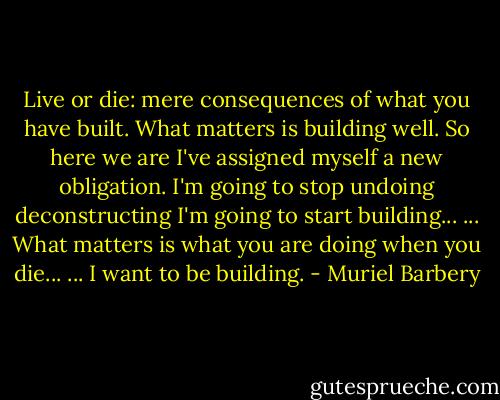 Live or die: mere consequences of what you have built. What matters is building well. So here we are I've assigned myself a new obligation. I'm going to stop undoing deconstructing I'm going to start building... ... What matters is what you are doing when you die... ... I want to be building. - Muriel Barbery