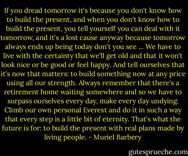 If you dread tomorrow it's because you don't know how to build the present, and when you don't know how to build the present, you tell yourself you can deal with it tomorrow, and it's a lost cause anyway because tomorrow always ends up being today don't you see ... We have to live with the certainty that we'll get old and that it won't look nice or be good or feel happy. And tell ourselves that it's now that matters: to build something now at any price using all our strength. Always remember that there's a retirement home waiting somewhere and so we have to surpass ourselves every day, make every day undying. Climb our own personal Everest and do it in such a way that every step is a little bit of eternity. That's what the future is for: to build the present with real plans made by living people. - Muriel Barbery