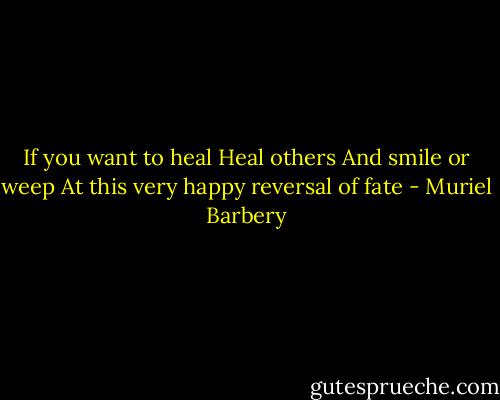 If you want to heal<br />Heal others<br />And smile or weep<br />At this very happy reversal of fate - Muriel Barbery