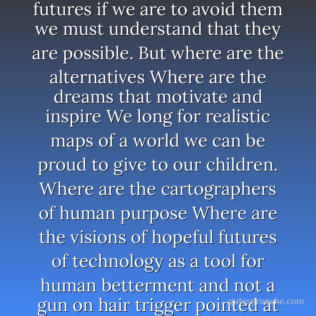 I do not think it irresponsible to portray even the direst futures if we are to avoid them we must understand that they are possible. But where are the alternatives Where are the dreams that motivate and inspire We long for realistic maps of a world we can be proud to give to our children. Where are the cartographers of human purpose Where are the visions of hopeful futures of technology as a tool for human betterment and not a gun on hair trigger pointed at our heads - Carl Sagan
