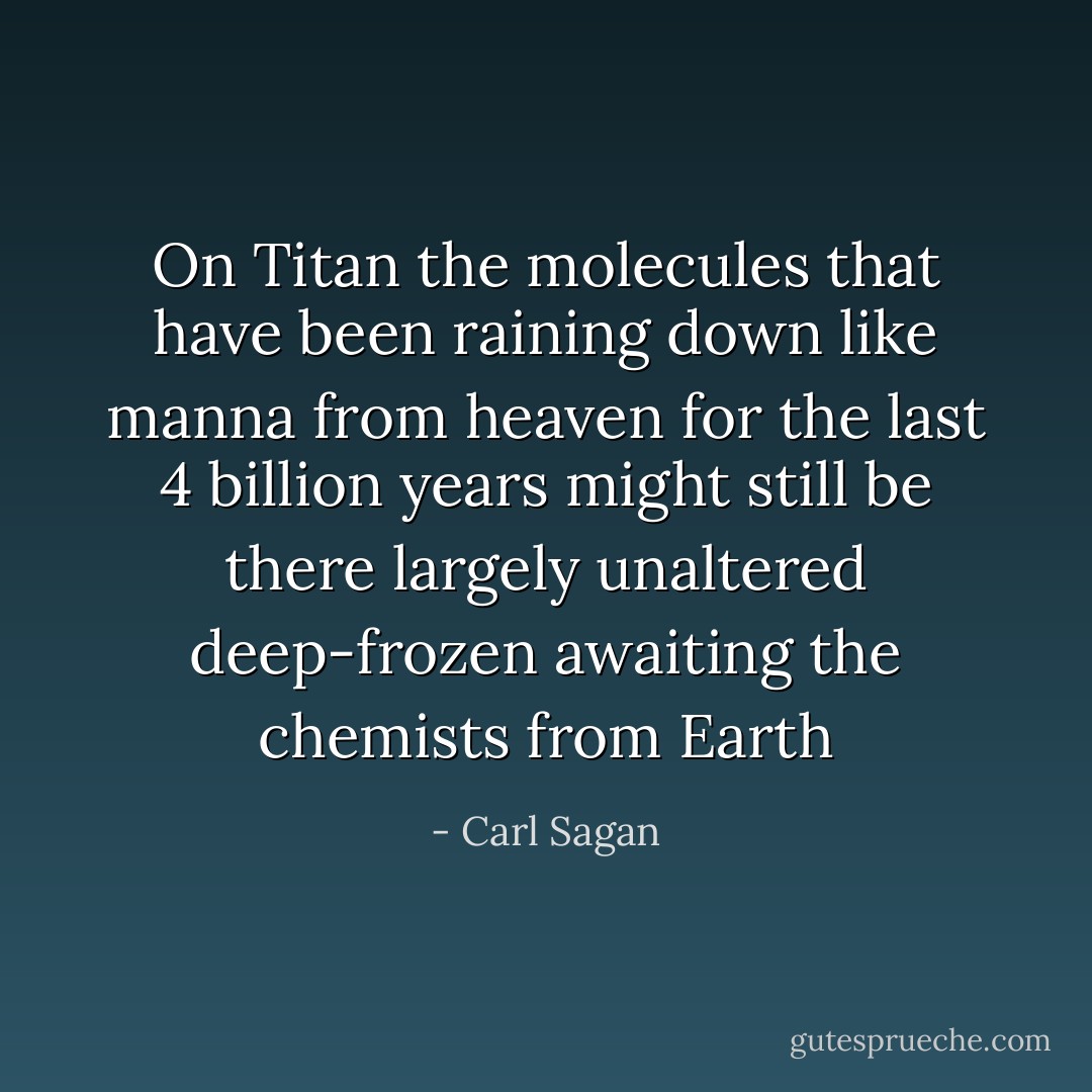On Titan the molecules that have been raining down like manna from heaven for the last 4 billion years might still be there largely unaltered deep-frozen awaiting the chemists from Earth - Carl Sagan