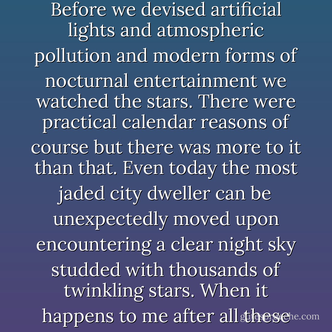 Before we invented civilization our ancestors lived mainly in the open out under the sky. Before we devised artificial lights and atmospheric pollution and modern forms of nocturnal entertainment we watched the stars. There were practical calendar reasons of course but there was more to it than that. Even today the most jaded city dweller can be unexpectedly moved upon encountering a clear night sky studded with thousands of twinkling stars. When it happens to me after all these years it still takes my breath away. - Carl Sagan