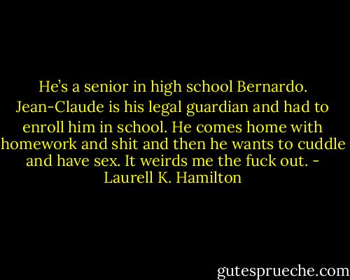 He’s a senior in high school Bernardo. Jean-Claude is his legal guardian and had to enroll him in school. He comes home with homework and shit and then he wants to cuddle and have sex. It weirds me the fuck out. - Laurell K. Hamilton