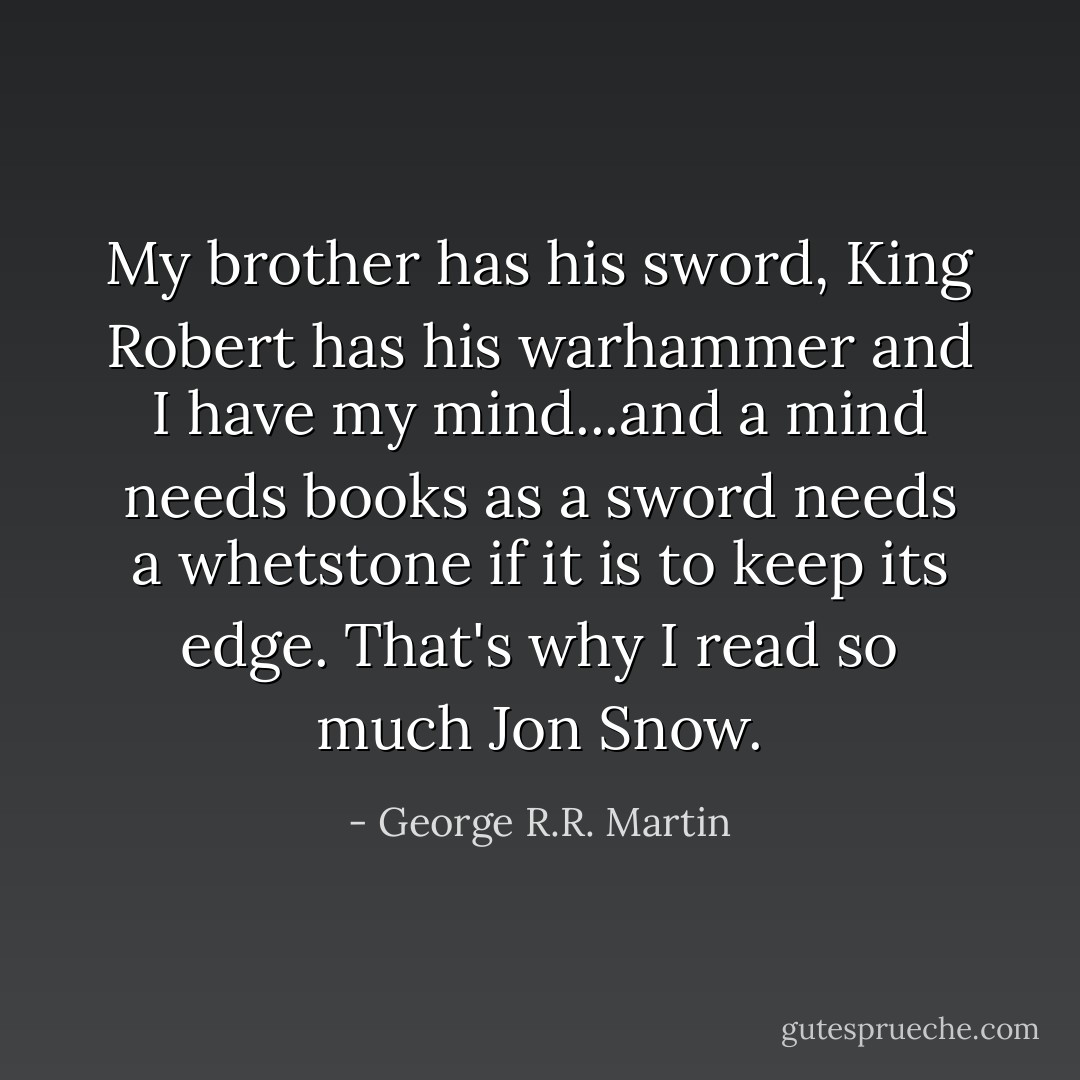 My brother has his sword, King Robert has his warhammer and I have my mind...and a mind needs books as a sword needs a whetstone if it is to keep its edge. That's why I read so much Jon Snow. - George R.R. Martin