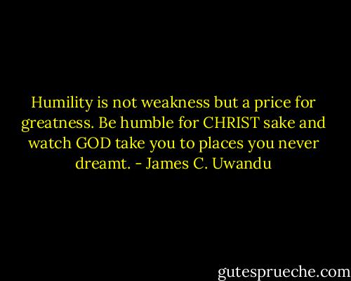 Humility is not weakness but a price for greatness. Be humble for CHRIST sake and watch GOD take you to places you never dreamt. - James C. Uwandu