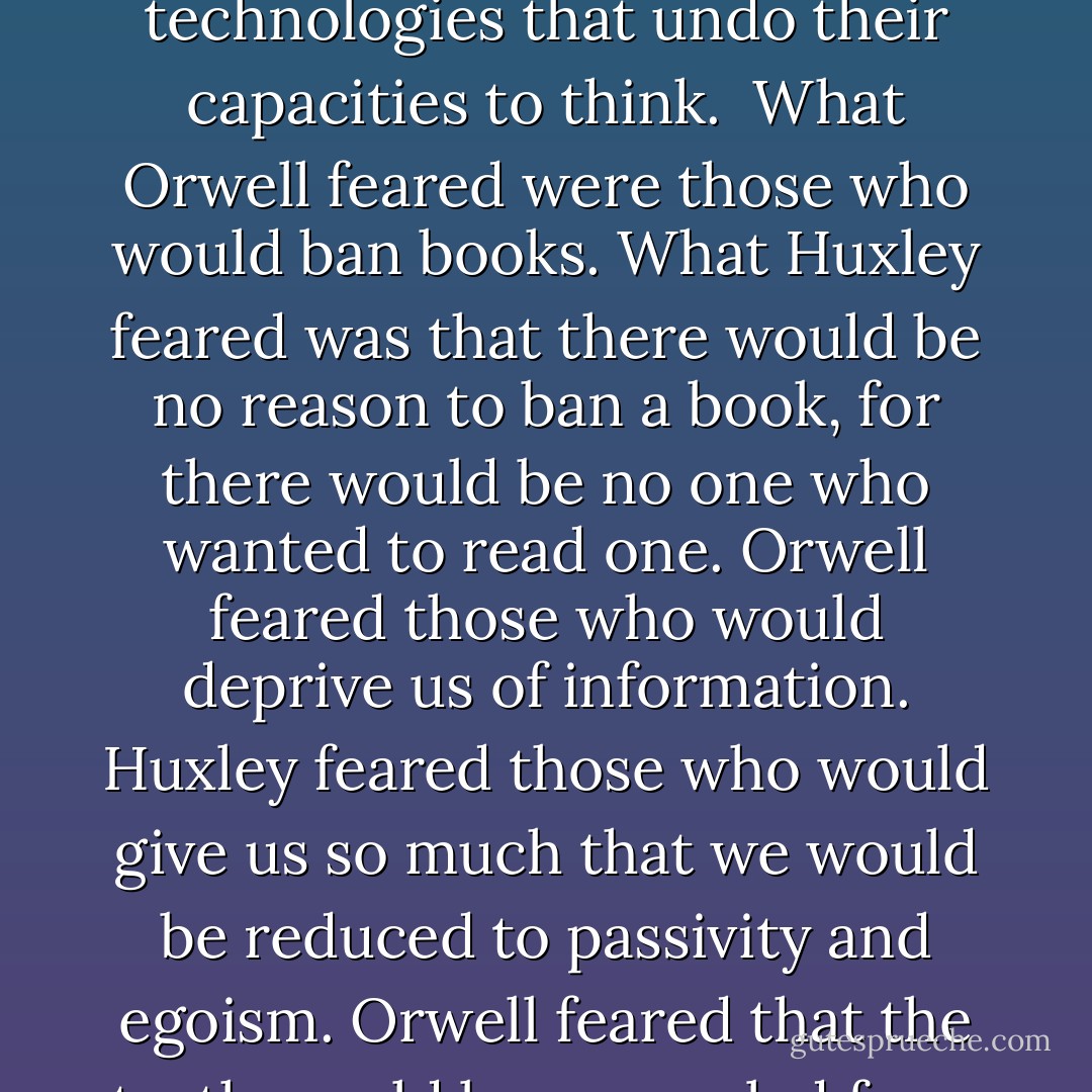 We were keeping our eye on 1984. When the year came and the prophecy didn't, thoughtful Americans sang softly in praise of themselves. The roots of liberal democracy had held. Wherever else the terror had happened, we, at least, had not been visited by <a href="https://www.goodreads.com/author/show/3706.Orwellian" title="Orwellian" rel="nofollow noopener">Orwellian</a> nightmares.<br /><br />But we had forgotten that alongside <a href="https://www.goodreads.com/author/show/3706.Orwell" title="Orwell" rel="nofollow noopener">Orwell</a>'s dark vision, there was another - slightly older, slightly less well known, equally chilling: <a href="https://www.goodreads.com/author/show/3487.Aldous_Huxley" title="Aldous Huxley" rel="nofollow noopener">Aldous Huxley</a>'s Brave New World. Contrary to common belief even among the educated, <a href="https://www.goodreads.com/author/show/3487.Huxley" title="Huxley" rel="nofollow noopener">Huxley</a> and <a href="https://www.goodreads.com/author/show/3706.Orwell" title="Orwell" rel="nofollow noopener">Orwell</a> did not prophesy the same thing. <a href="https://www.goodreads.com/author/show/3706.Orwell" title="Orwell" rel="nofollow noopener">Orwell</a> warns that we will be overcome by an externally imposed oppression. But in <a href="https://www.goodreads.com/author/show/3487.Huxley" title="Huxley" rel="nofollow noopener">Huxley</a>'s vision, no Big Brother is required to deprive people of their autonomy, maturity and history. As he saw it, people will come to love their oppression, to adore the technologies that undo their capacities to think.<br /><br />What <a href="https://www.goodreads.com/author/show/3706.Orwell" title="Orwell" rel="nofollow noopener">Orwell</a> feared were those who would ban books. What <a href="https://www.goodreads.com/author/show/3487.Huxley" title="Huxley" rel="nofollow noopener">Huxley</a> feared was that there would be no reason to ban a book, for there would be no one who wanted to read one. <a href="https://www.goodreads.com/author/show/3706.Orwell" title="Orwell" rel="nofollow noopener">Orwell</a> feared those who would deprive us of information. <a href="https://www.goodreads.com/author/show/3487.Huxley" title="Huxley" rel="nofollow noopener">Huxley</a> feared those who would give us so much that we would be reduced to passivity and egoism. <a href="https://www.goodreads.com/author/show/3706.Orwell" title="Orwell" rel="nofollow noopener">Orwell</a> feared that the truth would be concealed from us. <a href="https://www.goodreads.com/author/show/3487.Huxley" title="Huxley" rel="nofollow noopener">Huxley</a> feared the truth would be drowned in a sea of irrelevance. <a href="https://www.goodreads.com/author/show/3706.Orwell" title="Orwell" rel="nofollow noopener">Orwell</a> feared we would become a captive culture. <a href="https://www.goodreads.com/author/show/3487.Huxley" title="Huxley" rel="nofollow noopener">Huxley</a> feared we would become a trivial culture, preoccupied with some equivalent of the feelies, the orgy porgy, and the centrifugal bumblepuppy. As <a href="https://www.goodreads.com/author/show/3487.Huxley" title="Huxley" rel="nofollow noopener">Huxley</a> remarked in Brave New World Revisited, the civil libertarians and rationalists who are ever on the alert to oppose tyranny "<i>failed to take into account man's almost infinite appetite for distractions</i>." In 1984, <a href="https://www.goodreads.com/author/show/3706.Orwell" title="Orwell" rel="nofollow noopener">Orwell</a> added, people are controlled by inflicting pain. In Brave New World, they are controlled by inflicting pleasure. In short, <a href="https://www.goodreads.com/author/show/3706.Orwell" title="Orwell" rel="nofollow noopener">Orwell</a> feared that what we fear will ruin us. <a href="https://www.goodreads.com/author/show/3487.Huxley" title="Huxley" rel="nofollow noopener">Huxley</a> feared that what we desire will ruin us.<br /><br />This book is about the possibility that <a href="https://www.goodreads.com/author/show/3487.Huxley" title="Huxley" rel="nofollow noopener">Huxley</a>, not <a href="https://www.goodreads.com/author/show/3706.Orwell" title="Orwell" rel="nofollow noopener">Orwell</a>, was right. - Neil Postman