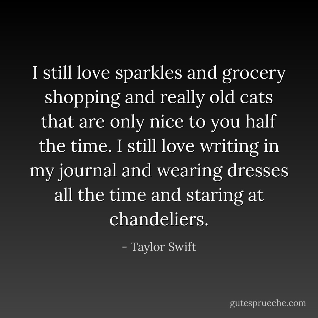 I still love sparkles and grocery shopping and really old cats that are only nice to you half the time. I still love writing in my journal and wearing dresses all the time and staring at chandeliers. - Taylor Swift