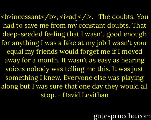 <b>incessant</b>, <i>adj</i>.<br /><br /> The doubts. You had to save me from my constant doubts. That deep-seeded feeling that I wasn't good enough for anything I was a fake at my job I wasn't your equal my friends would forget me if I moved away for a month. It wasn't as easy as hearing voices nobody was telling me this. It was just something I knew. Everyone else was playing along but I was sure that one day they would all stop. - David Levithan