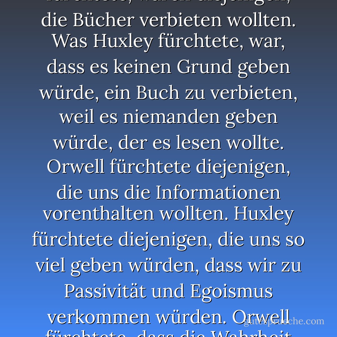 Wir hatten das Jahr 1984 im Auge. Als das Jahr kam und die Prophezeiung nicht eintraf, sangen nachdenkliche Amerikaner ein leises Loblied auf sich selbst. Die Wurzeln der liberalen Demokratie hatten gehalten. Wo auch immer der Terror stattgefunden hatte, waren zumindest wir nicht von <a href="https://www.goodreads.com/author/show/3706.Orwellian" title="Orwellian" rel="nofollow noopener">Orwellianischen</a> Albträumen heimgesucht worden.<br /><br />Aber wir hatten vergessen, dass es neben <a href="https://www.goodreads.com/author/show/3706.Orwell" title="Orwell" rel="nofollow noopener">Orwell</a>s düsterer Vision noch eine andere gab - etwas älter, etwas weniger bekannt, ebenso abschreckend: <a href="https://www.goodreads.com/author/show/3487.Aldous_Huxley" title="Aldous Huxley" rel="nofollow noopener">Aldous Huxley</a>'s Brave New World. Entgegen der weit verbreiteten Meinung selbst unter Gebildeten haben <a href="https://www.goodreads.com/author/show/3487.Huxley" title="Huxley" rel="nofollow noopener">Huxley</a> und <a href="https://www.goodreads.com/author/show/3706.Orwell" title="Orwell" rel="nofollow noopener">Orwell</a> nicht dasselbe prophezeit. <a href="https://www.goodreads.com/author/show/3706.Orwell" title="Orwell" rel="nofollow noopener">Orwell</a> warnt davor, dass wir durch eine von außen auferlegte Unterdrückung überwunden werden. Doch in <a href="https://www.goodreads.com/author/show/3487.Huxley" title="Huxley" rel="nofollow noopener">Huxley</a>s Vision bedarf es keines Großen Bruders, um die Menschen ihrer Autonomie, Mündigkeit und Geschichte zu berauben. Seiner Meinung nach werden die Menschen ihre Unterdrückung lieben und die Technologien, die ihnen die Fähigkeit zu denken nehmen, anbeten.<br /><br />Was <a href="https://www.goodreads.com/author/show/3706.Orwell" title="Orwell" rel="nofollow noopener">Orwell</a> fürchtete, waren diejenigen, die Bücher verbieten wollten. Was <a href="https://www.goodreads.com/author/show/3487.Huxley" title="Huxley" rel="nofollow noopener">Huxley</a> fürchtete, war, dass es keinen Grund geben würde, ein Buch zu verbieten, weil es niemanden geben würde, der es lesen wollte. <a href="https://www.goodreads.com/author/show/3706.Orwell" title="Orwell" rel="nofollow noopener">Orwell</a> fürchtete diejenigen, die uns die Informationen vorenthalten wollten. <a href="https://www.goodreads.com/author/show/3487.Huxley" title="Huxley" rel="nofollow noopener">Huxley</a> fürchtete diejenigen, die uns so viel geben würden, dass wir zu Passivität und Egoismus verkommen würden. <a href="https://www.goodreads.com/author/show/3706.Orwell" title="Orwell" rel="nofollow noopener">Orwell</a> fürchtete, dass die Wahrheit vor uns verborgen wird. <a href="https://www.goodreads.com/author/show/3487.Huxley" title="Huxley" rel="nofollow noopener">Huxley</a> fürchtete, die Wahrheit würde in einem Meer der Belanglosigkeit ertrinken. <a href="https://www.goodreads.com/author/show/3706.Orwell" title="Orwell" rel="nofollow noopener">Orwell</a> fürchtete, wir würden eine gefangene Kultur werden. <a href="https://www.goodreads.com/author/show/3487.Huxley" title="Huxley" rel="nofollow noopener">Huxley</a> fürchtete, wir würden zu einer trivialen Kultur werden, die sich mit einer Art Äquivalent zu den Fühlern, der Orgie-Porgie und der zentrifugalen Hummel befasst. Wie <a href="https://www.goodreads.com/author/show/3487.Huxley" title="Huxley" rel="nofollow noopener">Huxley</a> in Brave New World Revisited bemerkte, haben die Bürgerrechtler und Rationalisten, die stets auf der Hut sind, um sich der Tyrannei zu widersetzen, "<i>nicht berücksichtigt, dass der Mensch einen fast unendlichen Appetit auf Ablenkungen hat</i>." In 1984, fügte <a href="https://www.goodreads.com/author/show/3706.Orwell" title="Orwell" rel="nofollow noopener">Orwell</a> hinzu, werden die Menschen durch das Zufügen von Schmerzen kontrolliert. In Brave New World werden sie kontrolliert, indem man ihnen Vergnügen zufügt. Kurz gesagt, <a href="https://www.goodreads.com/author/show/3706.Orwell" title="Orwell" rel="nofollow noopener">Orwell</a> befürchtete, dass das, was wir fürchten, uns ruinieren wird. <a href="https://www.goodreads.com/author/show/3487.Huxley" title="Huxley" rel="nofollow noopener">Huxley</a> fürchtete, dass das, was wir begehren, uns ruinieren wird.<br /><br />In diesem Buch geht es um die Möglichkeit, dass <a href="https://www.goodreads.com/author/show/3487.Huxley" title="Huxley" rel="nofollow noopener">Huxley</a>, nicht <a href="https://www.goodreads.com/author/show/3706.Orwell" title="Orwell" rel="nofollow noopener">Orwell</a>, Recht hatte. - Neil Postman<
