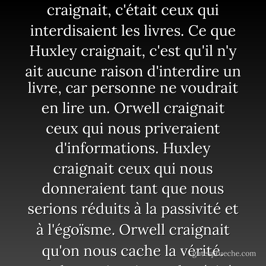 Nous avions les yeux rivés sur 1984. Lorsque l'année est arrivée et que la prophétie ne s'est pas réalisée, les Américains bien pensants ont chanté doucement leurs louanges. Les racines de la démocratie libérale avaient tenu bon. Quel que soit l'endroit où la terreur s'était abattue, nous n'avions pas été visités par des cauchemars orwelliens.<br /><br />Mais nous avions oublié qu'à côté de la vision sombre d'Orwell, il y en avait une autre - un peu plus ancienne, un peu moins connue, mais tout aussi effrayante : <a href="https://www.goodreads.com/author/show/3487.Aldous_Huxley" title="Aldous Huxley" rel="nofollow noopener">Le meilleur des mondes d'Aldous Huxley</a>. Contrairement à ce que l'on croit souvent, même parmi les personnes instruites, <a href="https://www.goodreads.com/author/show/3487.Huxley" title="Huxley" rel="nofollow noopener">Huxley</a> et <a href="https://www.goodreads.com/author/show/3706.Orwell" title="Orwell" rel="nofollow noopener">Orwell</a> n'ont pas prophétisé la même chose. <a href="https://www.goodreads.com/author/show/3706.Orwell" title="Orwell" rel="nofollow noopener">Orwell</a> nous prévient que nous serons vaincus par une oppression imposée de l'extérieur. Mais dans la vision de <a href="https://www.goodreads.com/author/show/3487.Huxley" title="Huxley" rel="nofollow noopener">Huxley</a>, aucun Big Brother n'est nécessaire pour priver les gens de leur autonomie, de leur maturité et de leur histoire. Ce que <a href="https://www.goodreads.com/author/show/3706.Orwell" title="Orwell" rel="nofollow noopener">Orwell</a> craignait, c'était ceux qui interdisaient les livres. Ce que <a href="https://www.goodreads.com/author/show/3487.Huxley" title="Huxley" rel="nofollow noopener">Huxley</a> craignait, c'est qu'il n'y ait aucune raison d'interdire un livre, car personne ne voudrait en lire un. <a href="https://www.goodreads.com/author/show/3706.Orwell" title="Orwell" rel="nofollow noopener">Orwell</a> craignait ceux qui nous priveraient d'informations. <a href="https://www.goodreads.com/author/show/3487.Huxley" title="Huxley" rel="nofollow noopener">Huxley</a> craignait ceux qui nous donneraient tant que nous serions réduits à la passivité et à l'égoïsme. <a href="https://www.goodreads.com/author/show/3706.Orwell" title="Orwell" rel="nofollow noopener">Orwell</a> craignait qu'on nous cache la vérité. <a href="https://www.goodreads.com/author/show/3487.Huxley" title="Huxley" rel="nofollow noopener">Huxley</a> craignait que la vérité soit noyée dans une mer d'insignifiance. <a href="https://www.goodreads.com/author/show/3706.Orwell" title="Orwell" rel="nofollow noopener">Orwell</a> craignait que nous ne devenions une culture captive. <a href="https://www.goodreads.com/author/show/3487.Huxley" title="Huxley" rel="nofollow noopener">Huxley</a> craignait que nous ne devenions une culture triviale, préoccupée par un équivalent des feelies, de l'orgy porgy et du bumblepuppy centrifuge. Comme le remarque <a href="https://www.goodreads.com/author/show/3487.Huxley" title="Huxley" rel="nofollow noopener">Huxley</a> dans Brave New World Revisited, les défenseurs des libertés civiles et les rationalistes toujours en alerte pour s'opposer à la tyrannie "<i>n'ont pas tenu compte de l'appétit presque infini de l'homme pour les distractions</i>". Dans 1984, <a href="https://www.goodreads.com/author/show/3706.Orwell" title="Orwell" rel="nofollow noopener">Orwell</a> a ajouté, les gens sont contrôlés en leur infligeant de la douleur. Dans le Meilleur des mondes, ils sont contrôlés en leur infligeant du plaisir. En bref, <a href="https://www.goodreads.com/author/show/3706.Orwell" title="Orwell" rel="nofollow noopener">Orwell</a> craignait que ce que nous craignons nous ruine. <a href="https://www.goodreads.com/author/show/3487.Huxley" title="Huxley" rel="nofollow noopener">Huxley</a> craignait que ce que nous désirons nous ruine.<br /><br />Ce livre traite de la possibilité que <a href="https://www.goodreads.com/author/show/3487.Huxley" title="Huxley" rel="nofollow noopener">Huxley</a>, et non <a href="https://www.goodreads.com/author/show/3706.Orwell" title="Orwell" rel="nofollow noopener">Orwell</a>, ait eu raison. - Neil Postman