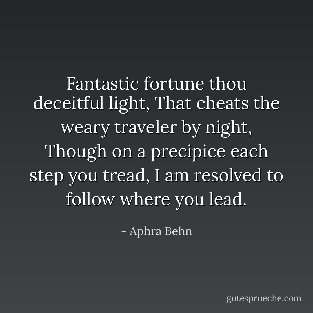 Fantastic fortune thou deceitful light,<br />That cheats the weary traveler by night,<br />Though on a precipice each step you tread,<br />I am resolved to follow where you lead. - Aphra Behn