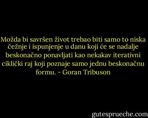 Možda bi savršen život trebao biti samo to niska čežnje i ispunjenje u danu koji će se nadalje beskonačno ponavljati kao nekakav iterativni ciklički raj koji poznaje samo jednu beskonačnu formu. - Goran Tribuson