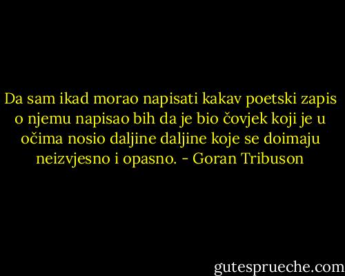 Da sam ikad morao napisati kakav poetski zapis o njemu napisao bih da je bio čovjek koji je u očima nosio daljine daljine koje se doimaju neizvjesno i opasno. - Goran Tribuson