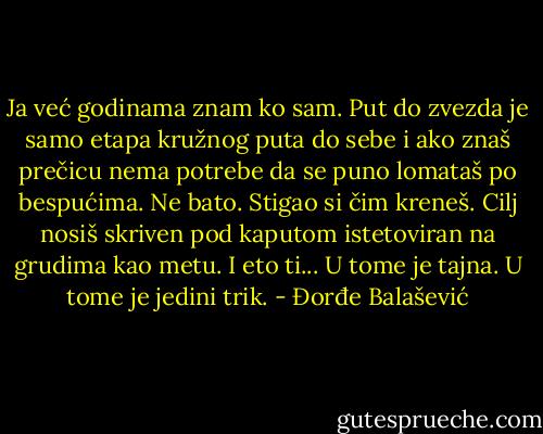 Ja već godinama znam ko sam. Put do zvezda je samo etapa kružnog puta do sebe i ako znaš prečicu nema potrebe da se puno lomataš po bespućima. Ne bato. Stigao si čim kreneš. Cilj nosiš skriven pod kaputom istetoviran na grudima kao metu. I eto ti... U tome je tajna. U tome je jedini trik. - Đorđe Balašević