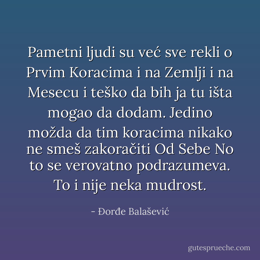 Pametni ljudi su već sve rekli o Prvim Koracima i na Zemlji i na Mesecu i teško da bih ja tu išta mogao da dodam. Jedino možda da tim koracima nikako ne smeš zakoračiti Od Sebe No to se verovatno podrazumeva. To i nije neka mudrost. - Đorđe Balašević