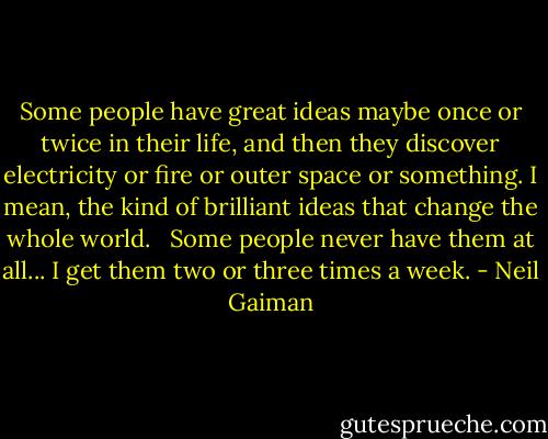 Some people have great ideas maybe once or twice in their life, and then they discover electricity or fire or outer space or something. I mean, the kind of brilliant ideas that change the whole world. <br /><br />Some people never have them at all... I get them two or three times a week. - Neil Gaiman
