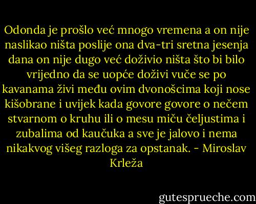 Odonda je prošlo već mnogo vremena a on nije naslikao ništa poslije ona dva-tri sretna jesenja dana on nije dugo već doživio ništa što bi bilo vrijedno da se uopće doživi vuče se po kavanama živi među ovim dvonošcima koji nose kišobrane i uvijek kada govore govore o nečem stvarnom o kruhu ili o mesu miču čeljustima i zubalima od kaučuka a sve je jalovo i nema nikakvog višeg razloga za opstanak. - Miroslav Krleža