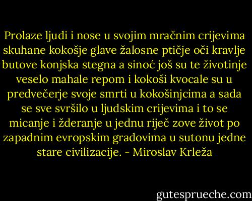 Prolaze ljudi i nose u svojim mračnim crijevima skuhane kokošje glave žalosne ptičje oči kravlje butove konjska stegna a sinoć još su te životinje veselo mahale repom i kokoši kvocale su u predvečerje svoje smrti u kokošinjcima a sada se sve svršilo u ljudskim crijevima i to se micanje i žderanje u jednu riječ zove život po zapadnim evropskim gradovima u sutonu jedne stare civilizacije. - Miroslav Krleža